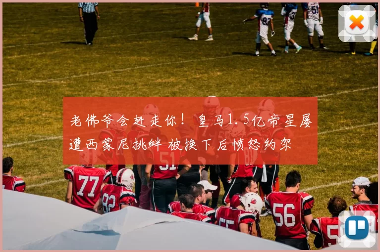 老佛爷会赶走你！皇马1.5亿帝星屡遭西蒙尼挑衅 被换下后愤怒约架